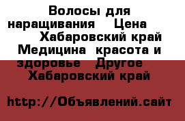 Волосы для наращивания  › Цена ­ 3 000 - Хабаровский край Медицина, красота и здоровье » Другое   . Хабаровский край